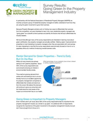 Property Manager
                                              Survey Results:
                                              Going Green In the Property
                                              Management Industry

In partnership with the National Association of Residential Property Managers (NARPM) we
recently surveyed a group of residential property managers to better understand if and how they
are using the green movement to grow their business.

Because Property Managers actively work on finding new ways to differentiate their services
from the competition, we were interested to learn how many residential property managers see
“going green” as a benefit to their business and identify the factors that will soon differentiate the
industry leaders.

We found that although many of the survey respondents are interested in learning more about
green certification, few property managers are actually certified. Making ‘green’ improvements to
properties is most interesting to property managers when they are associated with cost savings.
It is also interesting to note that the survey respondents were primarily focused on how to run a
paperless office as a method of reducing overall business costs.




Renter Demand for Green Properties – Trend Is Early
But On the Rise
While not many tenants are actively           What percentage of your residents have shown interest
                                              in renting “greener properties”?
asking to rent ‘greener properties,’ about
46% of the survey respondents see
some tenants showing an interest in
environmentally friendly rentals.

This small but growing demand from
renters who are looking to live in an eco-
friendly home is an excellent opportunity
for property management companies to
differentiate their rentals and stand out
from the crowd. We believe this demand
will continue to grow as consumers and
the media become more aware of the
impact our environment has on our health.




Going Green is Important to Property Managers
Even if renters aren’t yet vocal, about 58% of the survey respondents feel it’s important for the
property management industry as a whole to ‘go green’. An additional 30% of respondents
recognize the importance of the green movement in the property management industry but just
don’t have enough time to focus on it.




                                       www.AppFolio.com                                                  1
            AppFolio, Inc. – Survey Results: Going Green In The Property Management Industry
 