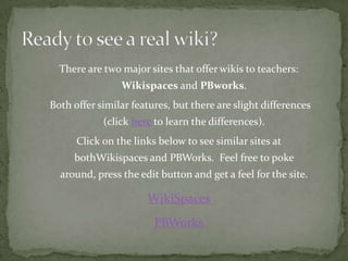 There are two major sites that offer wikis to teachers:
                Wikispaces and PBworks.
Both offer similar features, but there are slight differences
            (click here to learn the differences).
      Click on the links below to see similar sites at
     bothWikispaces and PBWorks. Feel free to poke
  around, press the edit button and get a feel for the site.

                      WikiSpaces
                        PBWorks
 