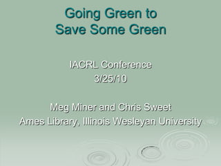 Going Green to Save Some Green IACRL Conference 3/25/10 Meg Miner and Chris Sweet Ames Library, Illinois Wesleyan University 