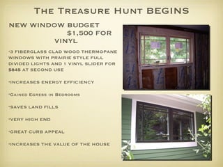 The Treasure Hunt BEGINS NEW WINDOW BUDGET  $1,500 FOR VINYL   3 FIBERGLASS CLAD WOOD THERMOPANE WINDOWS WITH PRAIRIE STYLE FULL DIVIDED LIGHTS AND 1 VINYL SLIDER FOR  $845  AT SECOND USE INCREASES ENERGY EFFICIENCY Gained Egress in Bedrooms  SAVES LAND FILLS VERY HIGH END  GREAT CURB APPEAL INCREASES THE VALUE OF THE HOUSE 