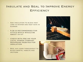 Insulate and Seal to Improve Energy Efficiency   Add insulation to block heat loss in winter and heat gain in summer  R-38 IS RECOMMEMDED FOR ATTICS WHICH WOULD BE ABOUT 10-14” CHECK WITH PSE OR YOUR LOCAL POWER COMPANY REGARDING REBATES FOR INSULATION Seal air leaks throughout to block drafts, insects and critters  