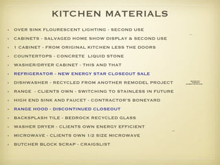 KITCHEN MATERIALS OVER SINK FLOURESCENT LIGHTING - SECOND USE CABINETS - SALVAGED HOME SHOW DISPLAY & SECOND USE 1 CABINET - FROM ORIGINAL KITCHEN LESS THE DOORS  COUNTERTOPS - CONCRETE  LIQUID STONE WASHER/DRYER CABINET - THIS AND THAT REFRIGERATOR - NEW ENERGY STAR CLOSEOUT SALE DISHWASHER - RECYCLED FROM ANOTHER REMODEL PROJECT RANGE  - CLIENTS OWN - SWITCHING TO STAINLESS IN FUTURE HIGH END SINK AND FAUCET - CONTRACTOR’S BONEYARD RANGE HOOD - DISCONTINUED CLOSEOUT BACKSPLASH TILE - BEDROCK RECYCLED GLASS WASHER DRYER - CLIENTS OWN ENERGY EFFICIENT MICROWAVE - CLIENTS OWN 1/2 SIZE MICROWAVE BUTCHER BLOCK SCRAP - CRAIGSLIST 
