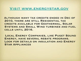 Although many tax credits ended in Dec of 2010, there are still Residential tax credits available for Geothermal, Solar Systems and Small Wind turbines and fuel cells until 2016. Local Energy Companies, like Puget Sound Energy, have several rebate programs.  Look for details on insulation and Energy Star Appliances Visit www. energystar . gov 
