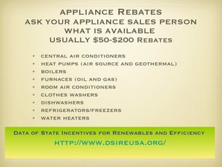 appliance Rebates ASK YOUR APPLIANCE SALES PERSON WHAT IS AVAILABLE  USUALLY $50-$200 Rebates central air conditioners heat pumps (air source and geothermal) boilers furnaces (oil and gas) room air conditioners clothes washers dishwashers refrigerators/freezers water heaters Data of State Incentives for Renewables and Efficiency   http://www.dsireusa.org/ 