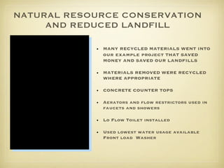 NATURAL RESOURCE CONSERVATION AND REDUCED LANDFILL MANY RECYCLED MATERIALS WENT INTO  our example project  THAT SAVED MONEY AND SAVED OUR LANDFILLS MATERIALS REMOVED WERE RECYCLED WHERE APPROPRIATE CONCRETE COUNTER TOPS Aerators and flow restrictors used in faucets and showers Lo Flow Toilet installed Used lowest water usage available Front load  Washer 