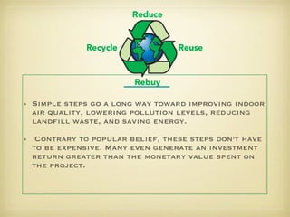 Simple steps go a long way toward improving indoor air quality, lowering pollution levels, reducing landfill waste, and saving energy. Contrary to popular belief, these steps don't have to be expensive. Many even generate an investment return greater than the monetary value spent on the project. 