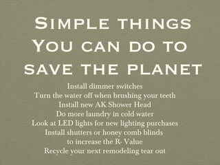 Simple things You can do to  save the planet Install dimmer switches Turn the water off when brushing your teeth Install new AK Shower Head Do more laundry in cold water Look at LED lights for new lighting purchases Install shutters or honey comb blinds  to increase the R- Value Recycle your next remodeling tear out 