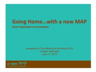 Going Home…with a new MAP from inspiration to innovation presented at The Meeting of the Minds 2010 Omaha, Nebraska June 17, 2010 