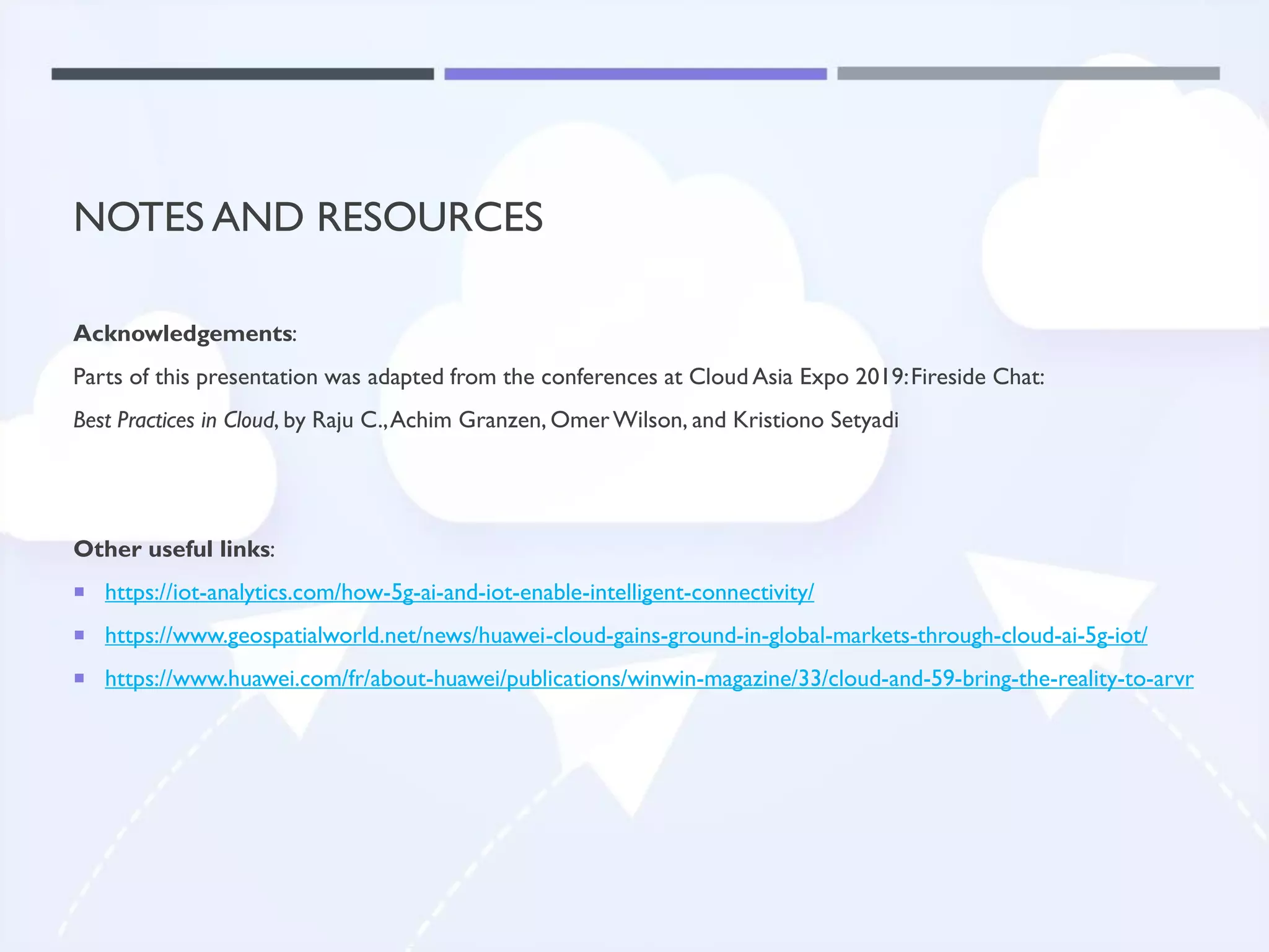 NOTES AND RESOURCES
Acknowledgements:
Parts of this presentation was adapted from the conferences at Cloud Asia Expo 2019:Fireside Chat:
Best Practices in Cloud, by Raju C.,Achim Granzen, OmerWilson, and Kristiono Setyadi
Other useful links:
 https://iot-analytics.com/how-5g-ai-and-iot-enable-intelligent-connectivity/
 https://www.geospatialworld.net/news/huawei-cloud-gains-ground-in-global-markets-through-cloud-ai-5g-iot/
 https://www.huawei.com/fr/about-huawei/publications/winwin-magazine/33/cloud-and-59-bring-the-reality-to-arvr
 