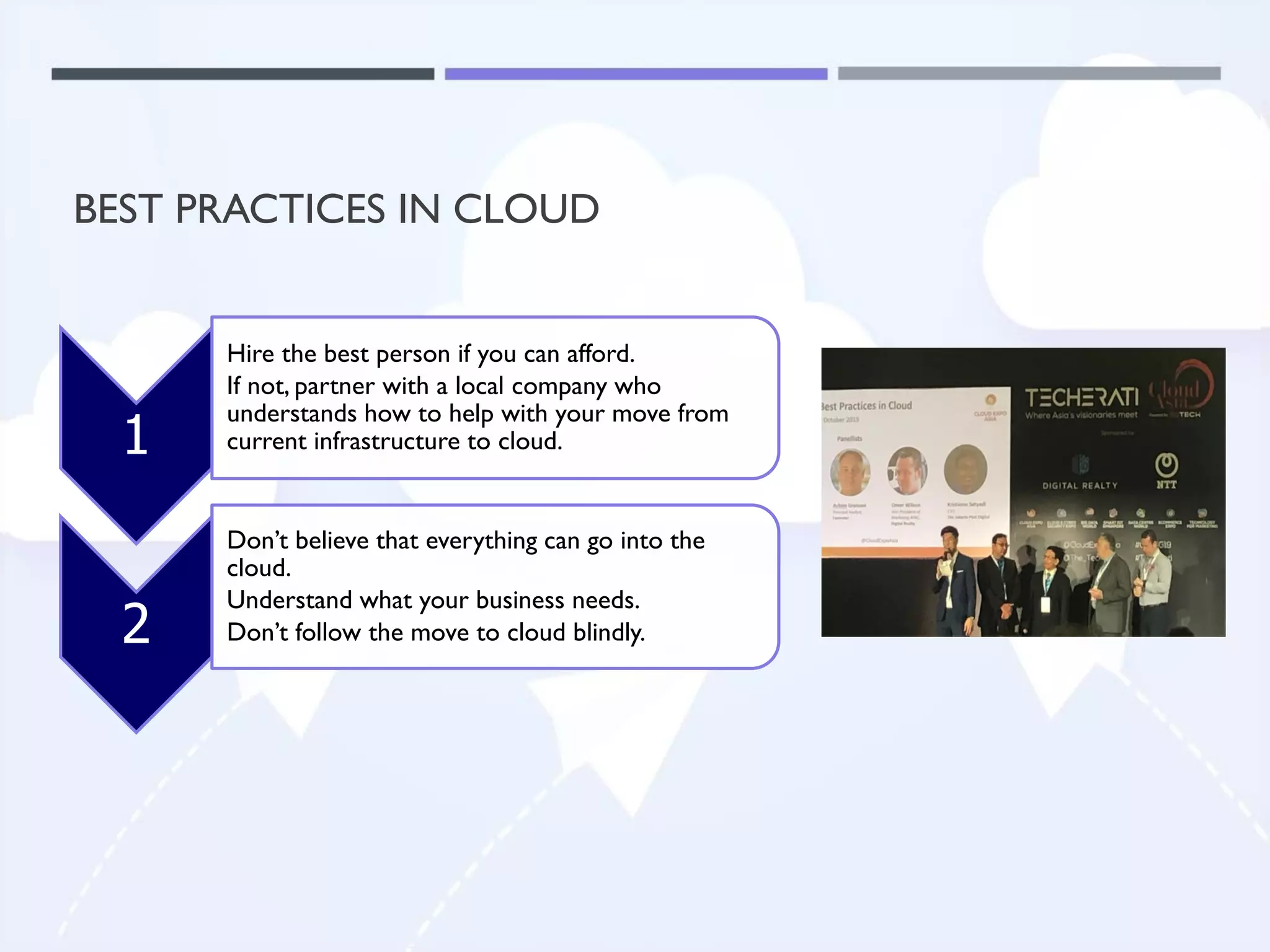 BEST PRACTICES IN CLOUD
1
Hire the best person if you can afford.
If not, partner with a local company who
understands how to help with your move from
current infrastructure to cloud.
2
Don’t believe that everything can go into the
cloud.
Understand what your business needs.
Don’t follow the move to cloud blindly.
 