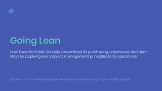 Going Lean
How Tacoma Public Schools streamlined its purchasing, warehouse and print
shop by applying lean project management principles to its operations.
October 11, 2017 • Presenter by Steve Demel, Director of Purchasing, Tacoma Public Schools
 