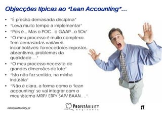 Objecções típicas ao “Lean Accounting”…
• “É preciso demasiada disciplina”
• “Leva muito tempo a implementar”
• “Pois é... Mas o POC...o GAAP...o SOx”
• “O meu processo é muito complexo.
  Tem demasiadas variáveis
  incontroláveis: fornecedores impostos,
  absentismo, problemas da
  qualidade….”
• “O meu processo necessita de
  grandes dimensões de lote”
• “Isto não faz sentido, na minha
  indústria”
• “Não é clara, a forma como o ‘lean
  accounting’ se vai integrar com o
  meu sistema MRP/ ERP/ SAP/ BAAN….”

    info@profitability.pt                  11
 