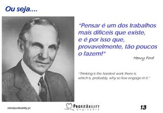 Ou seja....

                        “Pensar é um dos trabalhos
                        mais difíceis que existe,
                        e é por isso que,
                        provavelmente, tão poucos
                        o fazem!”
                                                          Henry Ford


                        “Thinking is the hardest work there is,
                        which is, probably, why so few engage in it.”




info@profitability.pt                                          13
 