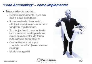 “Lean Accounting” – como implementar
• Tesouraria ou lucros…
     – Decida, rapidamente, qual dos
       dois é a sua prioridade.
     – Se necessita de ‘tesouraria’,
       elimine inventários e venda bens
       tangíveis, rapidamente.
     – Se o objectivo é o aumento de
       lucros, remova os desperdícios
       da cadeia de valor, de forma
       incessante e persistente!!!!
     – Contabilize os custos por
       “cadeia de valor” [value stream
       costing];
     – Mude devagar!!!!


 info@profitability.pt                    14
 