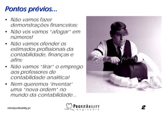 Pontos prévios...
• Não vamos fazer
  demonstrações financeiras;
• Não vos vamos “afogar” em
  números!
• Não vamos ofender os
  estimados profissionais da
  contabilidade, finanças e
  afins;
• Não vamos “tirar” o emprego
  aos professores de
  contabilidade analítica!
• Nem queremos ‘inventar’
  uma “nova ordem” no
  mundo da contabilidade...

 info@profitability.pt          2
 