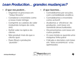 Lean Production... grandes mudanças?
• O que nos pedem...                   • O que fazemos...
     – Organizar os processos em          – Contabilizamos por secções,
       “Value Streams”;                     com contabilidade analítica;
     – Considerar o inventário como       – Contabilizamos o inventário
       o nosso maior inimigo;               como activo!!!
     – Comprimir as cadeias de valor      – Avaliamos a ‘eficiência’ da
       (reduzindo tempos de ciclo,          produção, com base em
       até);                                standards desactualizados;
     – Definir valor na óptica do         – Orçamentamos com base em
       cliente;                             custos padrão;
     – Não produzir mais do que o         – O caos instala-se quando uma
       cliente quer;                        máquina/ linha pára!
     – Fluxo [flow] e produção            – Cálculos e decisões com base
       “puxada”;                            em “lotes económicos” e/ou
                                            optimizados;




 info@profitability.pt                                               4
 