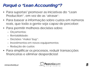 Porquê o “Lean Accounting”?
• Para suportar/ promover as iniciativas do “Lean
  Production”, em vez de as ‘atrasar’;
• Para basear a informação sobre custos em números
  reais, que toda a gente seja capaz de perceber;
• Para permitir melhores decisões sobre:
     –   Orçamentos;
     –   Rentabilidade;
     –   Decisões “make/ buy”;
     –   Investimentos em novos equipamentos;
     –   Redução de custos;
• Para simplificar os processos, reduzir transacções
  financeiras e eliminar desperdícios!


 info@profitability.pt                                 5
 