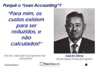 Porquê o “Lean Accounting”?

    “Para mim, os
    custos existem
        para ser
      reduzidos, e
          não
     calculados!”

“For me, costs exist to be lowered, not          Taiichi Ohno
              calculated!”                Pai do Toyota Production System

info@profitability.pt                                             6
 