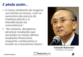E ainda assim...
• O nosso ambiente de negócio
  vai manter-se severo, com os
  aumentos dos preços de
  matérias primas e a
  intensificação da
  concorrência.”
• “No entanto, desejamos
  alcançar resultados que
  excedam os nossos últimos
  resultados financeiros,
  enquanto continuamos a
  investir no crescimento futuro”.
                                     Katsuaki Watanabe
                                      Presidente da Toyota

 info@profitability.pt                                  8
 