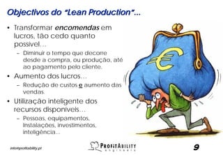 Objectivos do “Lean Production”...
• Transformar encomendas em
  lucros, tão cedo quanto
  possível…
     – Diminuir o tempo que decorre
       desde a compra, ou produção, até
       ao pagamento pelo cliente.
• Aumento dos lucros…
     – Redução de custos e aumento das
       vendas.
• Utilização inteligente dos
  recursos disponíveis…
     – Pessoas, equipamentos,
       Instalações, investimentos,
       inteligência...

 info@profitability.pt                    9
 
