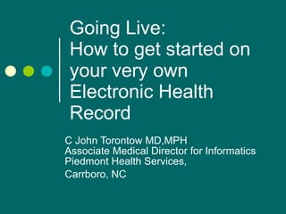 Going Live:  How to get started on your very own Electronic Health Record C John Torontow MD,MPH Associate Medical Director for Informatics Piedmont Health Services,  Carrboro, NC 