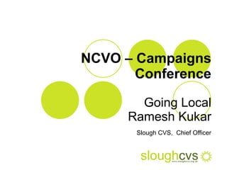 NCVO – Campaigns Conference Going Local Ramesh Kukar Slough CVS,   Chief Officer 