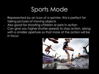 Sports Mode
• Represented by an icon of a sprinter, this is perfect for
taking pictures of moving objects
• Also good for shooting children or pets in action
• Can give you higher shutter speeds to stop action, along
with a smaller aperture so that more of the action will be
in focus
 