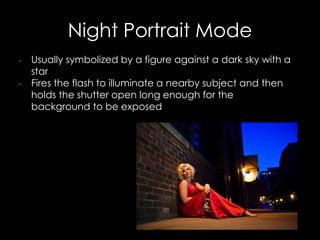 Night Portrait Mode
• Usually symbolized by a figure against a dark sky with a
star
• Fires the flash to illuminate a nearby subject and then
holds the shutter open long enough for the
background to be exposed
 