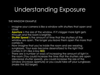 Understanding Exposure
THE WINDOW EXAMPLE
• Imagine your camera is like a window with shutters that open and
close.
• Aperture is the size of the window. If it’s bigger more light gets
through and the room is brighter.
• Shutter Speed is the amount of time that the shutters of the
window are open. The longer you leave them open the more that
comes in.
• Now imagine that you’re inside the room and are wearing
sunglasses. Your eyes become desensitized to the light that
comes in (it’s like a low ISO)
• There are a number of ways of increasing the amount of light in
the room (You could increase the time that the shutters are open
(decrease shutter speed), you could increase the size of the
window (increase aperture) or you could take off your sunglasses
(make the ISO larger)
 