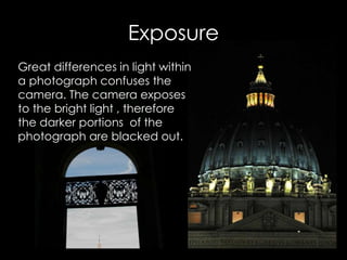 Great differences in light within
a photograph confuses the
camera. The camera exposes
to the bright light , therefore
the darker portions of the
photograph are blacked out.
Exposure
 