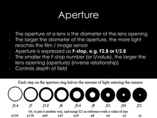 Aperture
• The aperture of a lens is the diameter of the lens opening
• The larger the diameter of the aperture, the more light
reaches the film / image sensor
• Aperture is expressed as F-stop, e.g. F2.8 or f/2.8
• The smaller the F-stop number (or f/value), the larger the
lens opening (aperture) (inverse relationship)
• Controls depth of field
 