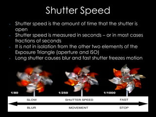 Shutter Speed
• Shutter speed is the amount of time that the shutter is
open
• Shutter speed is measured in seconds – or in most cases
fractions of seconds
• It is not in isolation from the other two elements of the
Exposure Triangle (aperture and ISO)
• Long shutter causes blur and fast shutter freezes motion
 