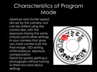Characteristics of Program
Mode
• Aperture and shutter speed
are set by the camera, but
can be shifted using the
control dial, with the
exposure staying the same
• Unlocks some other settings
in your camera that gives
you more control over the
final image : ISO setting,
white balance, exposure
compensation
• Great for quickly getting a
photograph without having
to think too hard about
settings
 