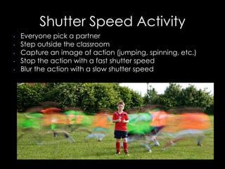 Shutter Speed Activity
• Everyone pick a partner
• Step outside the classroom
• Capture an image of action (jumping, spinning, etc.)
• Stop the action with a fast shutter speed
• Blur the action with a slow shutter speed
 
