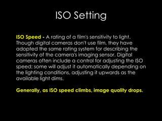 ISO Setting
ISO Speed - A rating of a film's sensitivity to light.
Though digital cameras don't use film, they have
adopted the same rating system for describing the
sensitivity of the camera's imaging sensor. Digital
cameras often include a control for adjusting the ISO
speed; some will adjust it automatically depending on
the lighting conditions, adjusting it upwards as the
available light dims.
Generally, as ISO speed climbs, image quality drops.
 