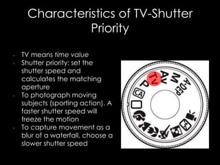 Characteristics of TV-Shutter
Priority
• TV means time value
• Shutter priority: set the
shutter speed and
calculates the matching
aperture
• To photograph moving
subjects (sporting action). A
faster shutter speed will
freeze the motion
• To capture movement as a
blur of a waterfall, choose a
slower shutter speed
 