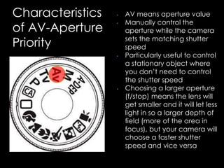 Characteristics
of AV-Aperture
Priority
• AV means aperture value
• Manually control the
aperture while the camera
sets the matching shutter
speed
• Particularly useful to control
a stationary object where
you don’t need to control
the shutter speed
• Choosing a larger aperture
(f/stop) means the lens will
get smaller and it will let less
light in so a larger depth of
field (more of the area in
focus), but your camera will
choose a faster shutter
speed and vice versa
 