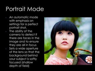 Portrait Mode
• An automatic mode
with emphasis on
settings for a perfect
portrait shot.
• The ability of the
camera to detect if
there are faces in the
image and to ensure
they are all in focus
• Sets a wide aperture
of the lens so that the
background behind
your subject is softly
focused (shallow
depth of field)
 