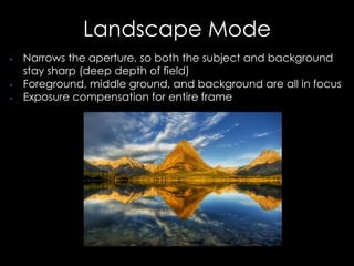 Landscape Mode
• Narrows the aperture, so both the subject and background
stay sharp (deep depth of field)
• Foreground, middle ground, and background are all in focus
• Exposure compensation for entire frame
 
