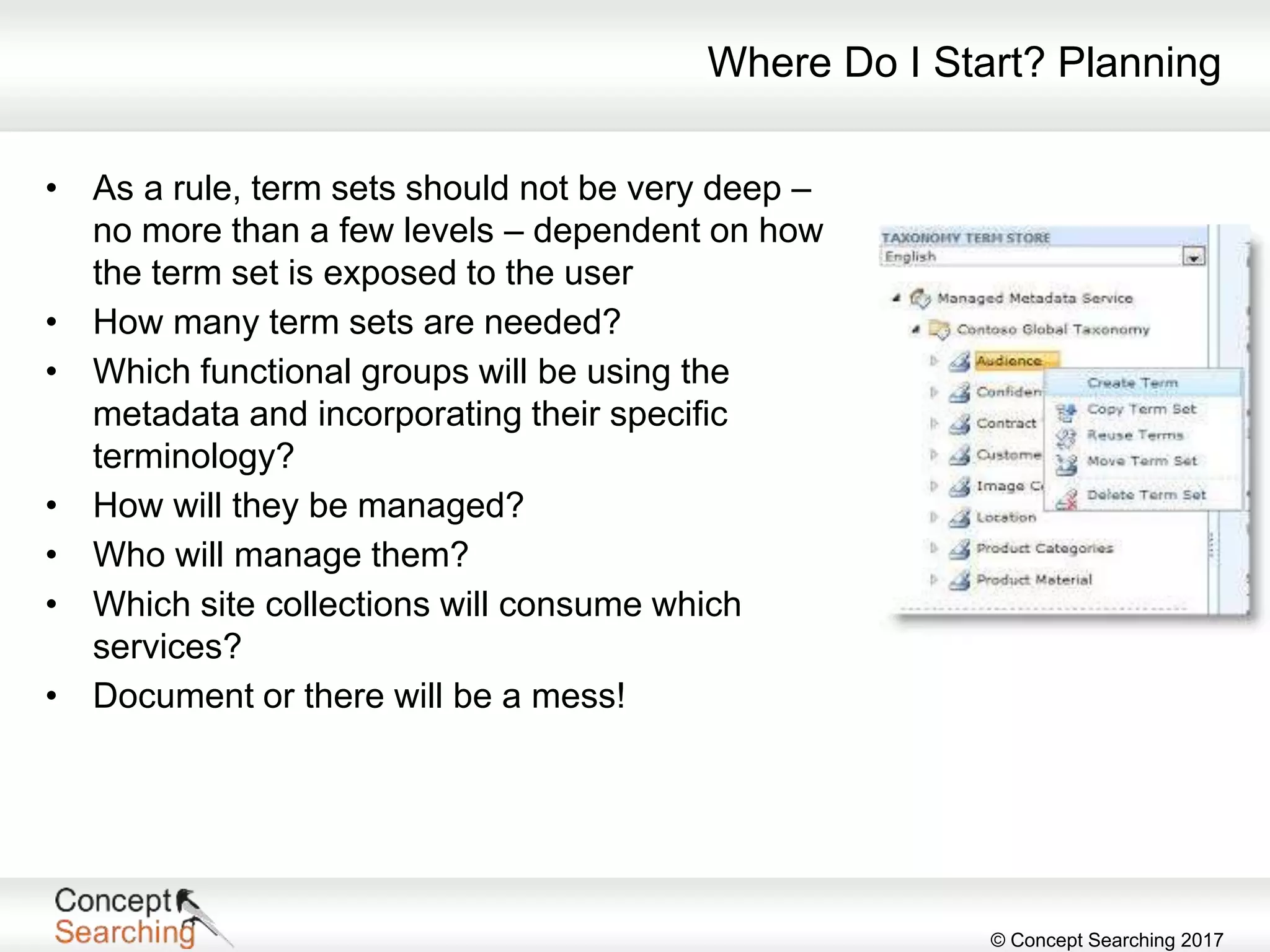 © Concept Searching 2017
Where Do I Start? Planning
• As a rule, term sets should not be very deep –
no more than a few levels – dependent on how
the term set is exposed to the user
• How many term sets are needed?
• Which functional groups will be using the
metadata and incorporating their specific
terminology?
• How will they be managed?
• Who will manage them?
• Which site collections will consume which
services?
• Document or there will be a mess!
 
