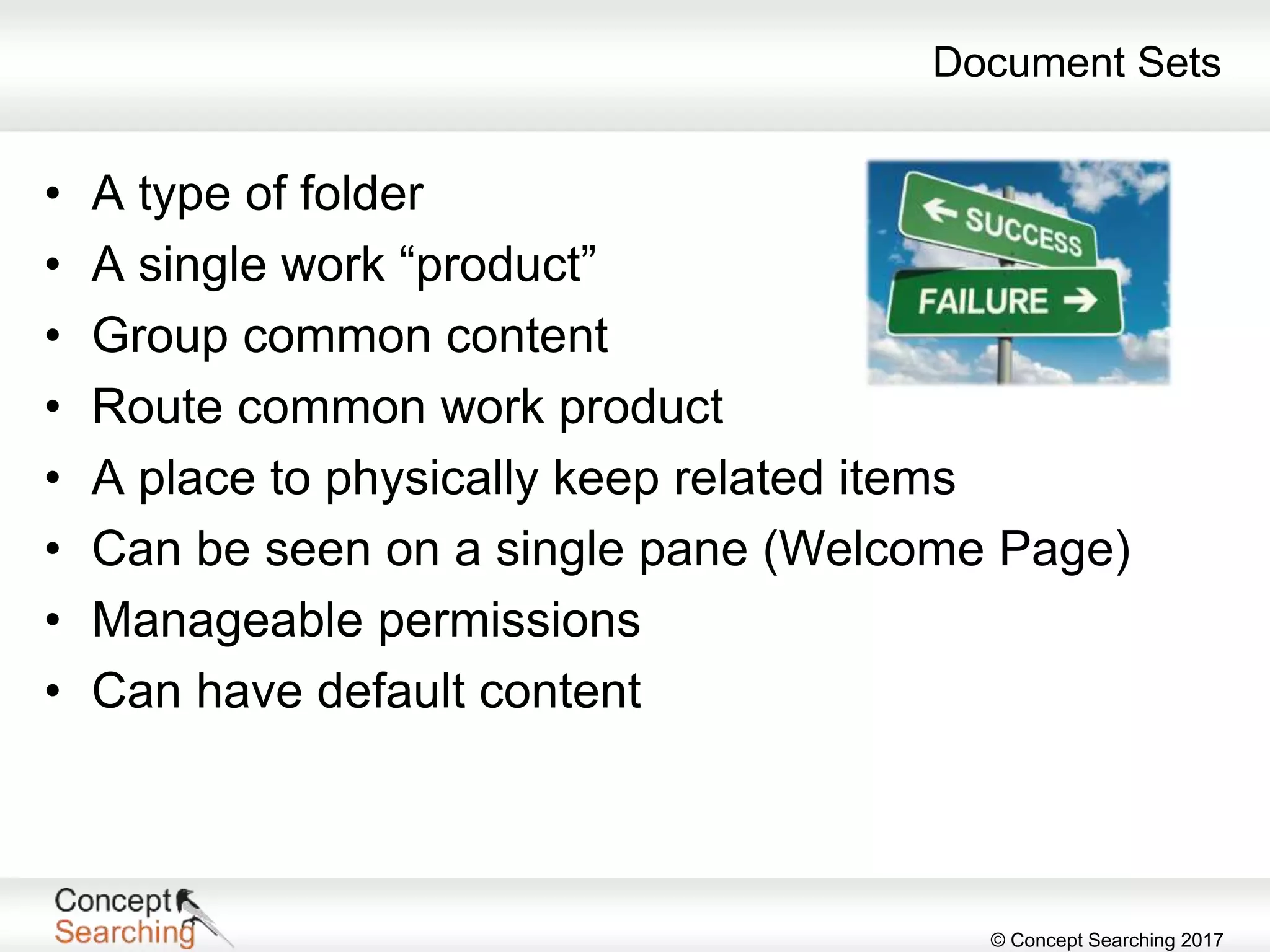 © Concept Searching 2017
Document Sets
• A type of folder
• A single work “product”
• Group common content
• Route common work product
• A place to physically keep related items
• Can be seen on a single pane (Welcome Page)
• Manageable permissions
• Can have default content
 