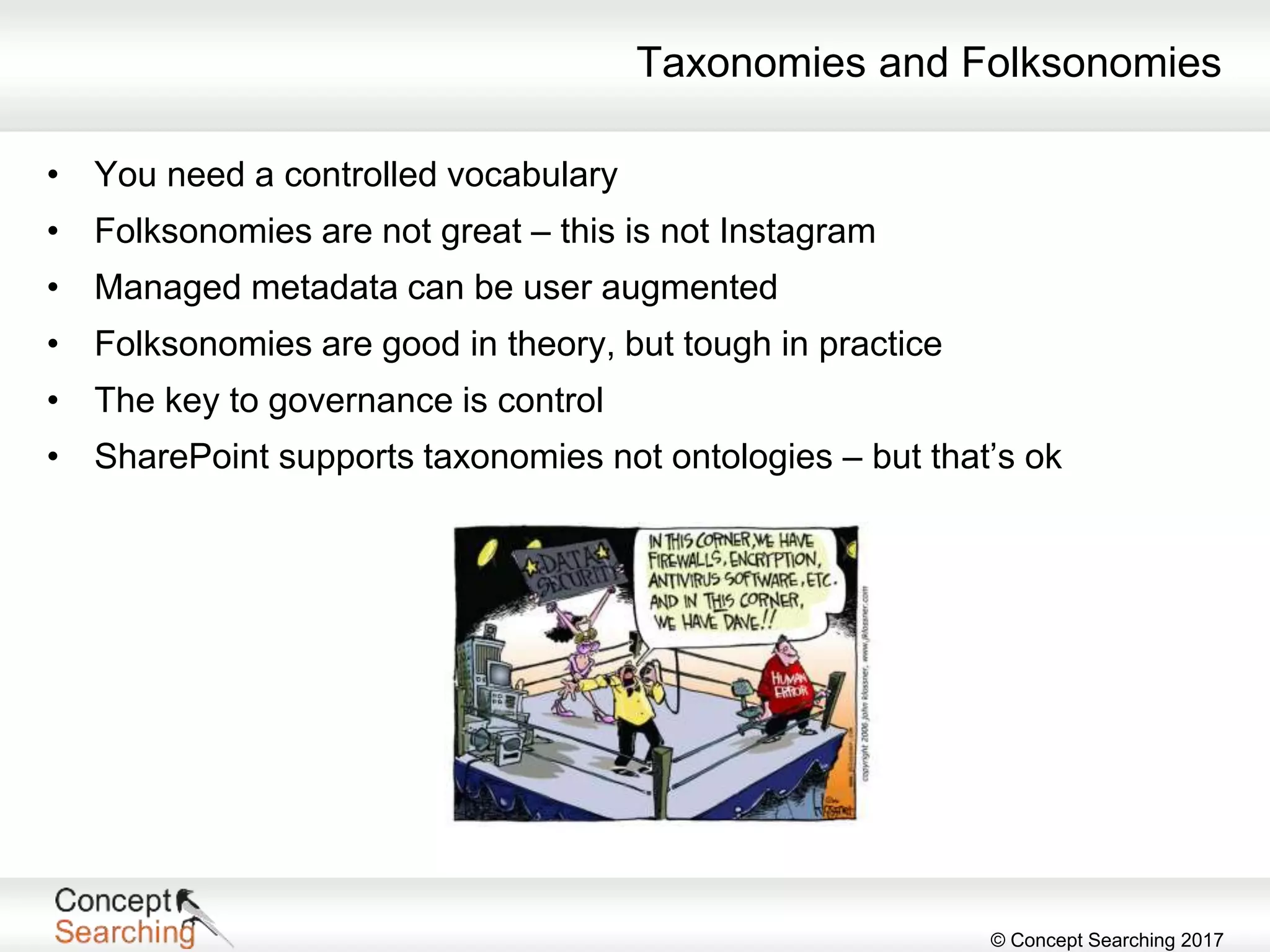 © Concept Searching 2017
Taxonomies and Folksonomies
• You need a controlled vocabulary
• Folksonomies are not great – this is not Instagram
• Managed metadata can be user augmented
• Folksonomies are good in theory, but tough in practice
• The key to governance is control
• SharePoint supports taxonomies not ontologies – but that’s ok
 