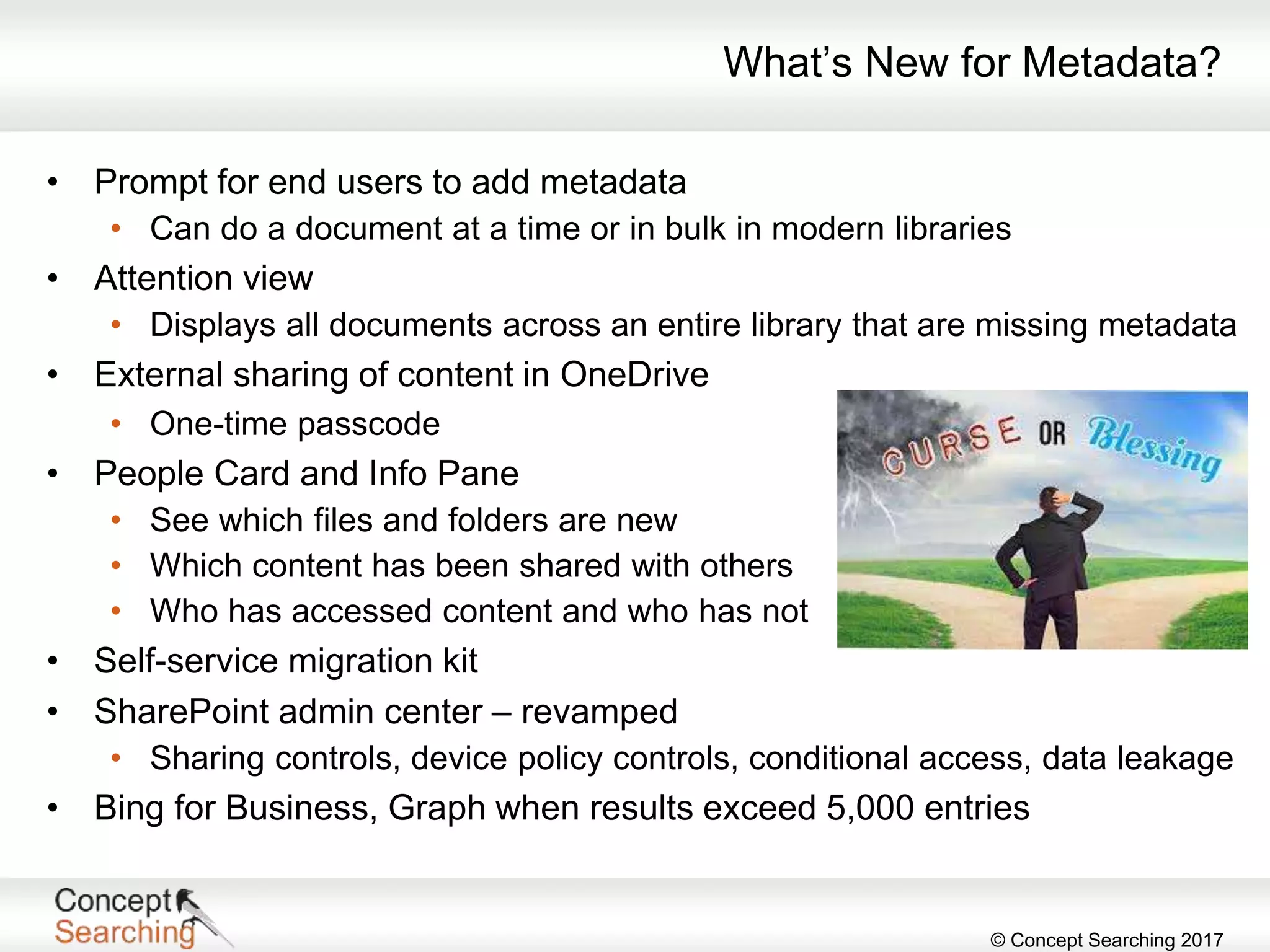 © Concept Searching 2017
What’s New for Metadata?
• Prompt for end users to add metadata
• Can do a document at a time or in bulk in modern libraries
• Attention view
• Displays all documents across an entire library that are missing metadata
• External sharing of content in OneDrive
• One-time passcode
• People Card and Info Pane
• See which files and folders are new
• Which content has been shared with others
• Who has accessed content and who has not
• Self-service migration kit
• SharePoint admin center – revamped
• Sharing controls, device policy controls, conditional access, data leakage
• Bing for Business, Graph when results exceed 5,000 entries
 