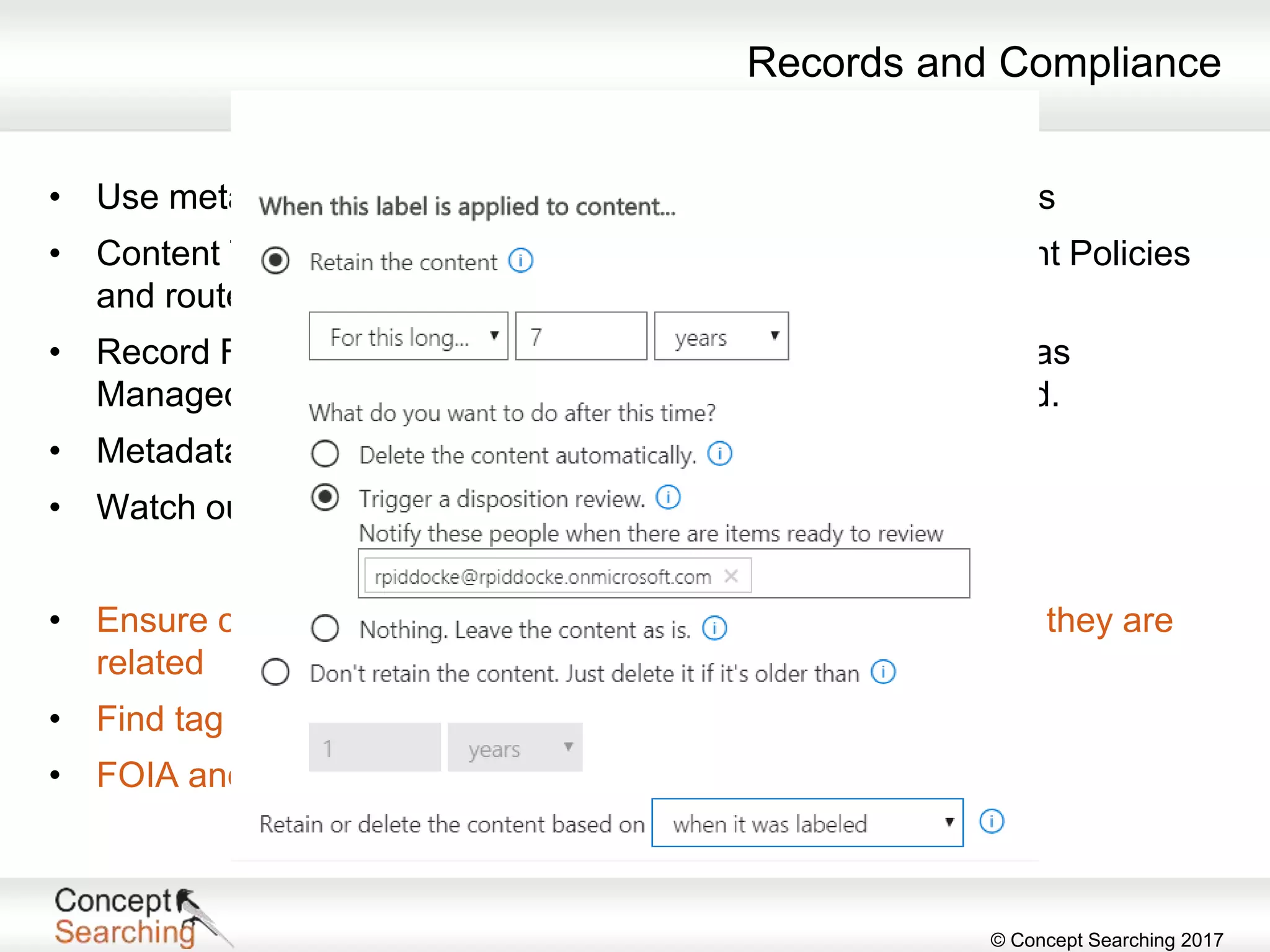© Concept Searching 2017
Records and Compliance
• Use metadata to identify and control records – Content Types
• Content Types are required to apply Information Management Policies
and route records.
• Record File Classification Plans (File Plans) can be created as
Managed Metadata and Record Retention Schedules applied.
• Metadata allows for in place records Management.
• Watch out for Label and Retention improvements in O365
• Ensure compliance by knowing what is in documents or how they are
related
• Find tag sensitivity and sort based on metadata
• FOIA and eDiscovery
 