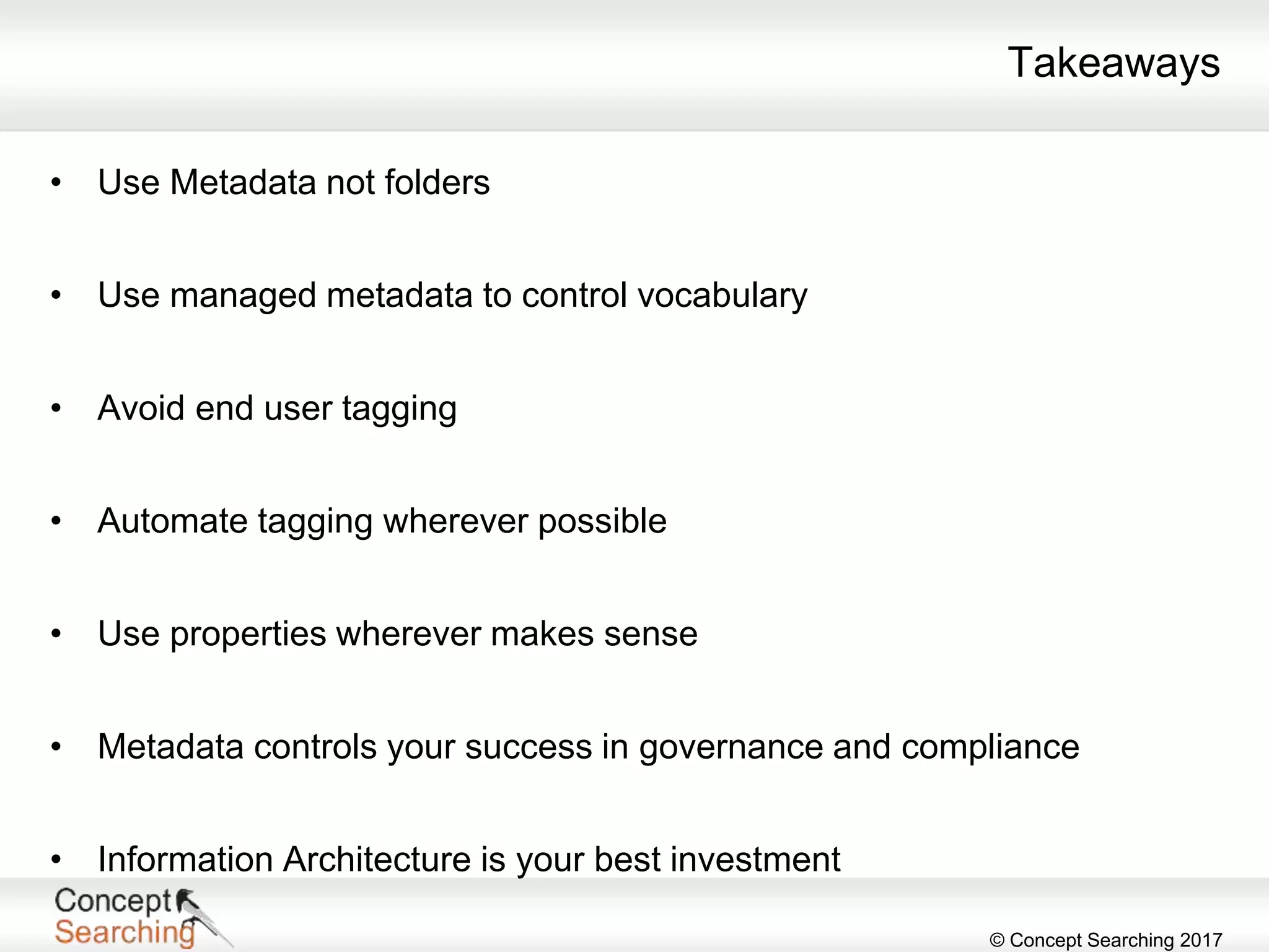 © Concept Searching 2017
Takeaways
• Use Metadata not folders
• Use managed metadata to control vocabulary
• Avoid end user tagging
• Automate tagging wherever possible
• Use properties wherever makes sense
• Metadata controls your success in governance and compliance
• Information Architecture is your best investment
 