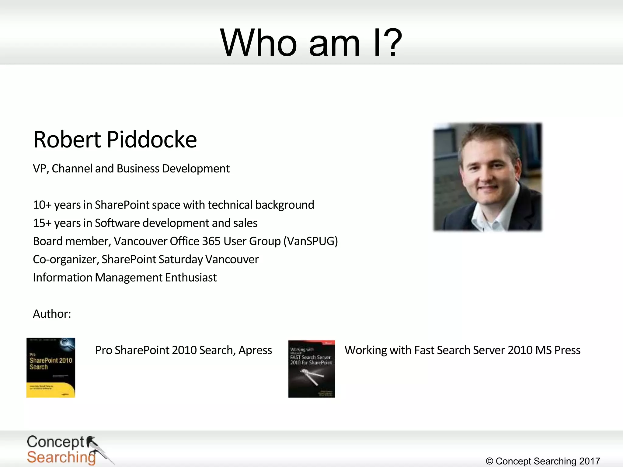 © Concept Searching 2017
Who am I?
Robert Piddocke
VP, Channel and Business Development
10+ years in SharePoint space with technical background
15+ years in Software development and sales
Board member, Vancouver Office 365 User Group (VanSPUG)
Co-organizer,SharePointSaturdayVancouver
InformationManagement Enthusiast
Author:
Pro SharePoint 2010 Search, Apress Working with Fast Search Server 2010 MS Press
 