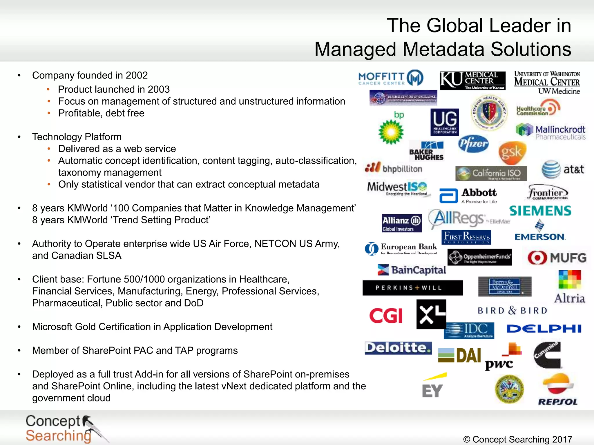 © Concept Searching 2017
• Company founded in 2002
• Product launched in 2003
• Focus on management of structured and unstructured information
• Profitable, debt free
• Technology Platform
• Delivered as a web service
• Automatic concept identification, content tagging, auto-classification,
taxonomy management
• Only statistical vendor that can extract conceptual metadata
• 8 years KMWorld ‘100 Companies that Matter in Knowledge Management’
8 years KMWorld ‘Trend Setting Product’
• Authority to Operate enterprise wide US Air Force, NETCON US Army,
and Canadian SLSA
• Client base: Fortune 500/1000 organizations in Healthcare,
Financial Services, Manufacturing, Energy, Professional Services,
Pharmaceutical, Public sector and DoD
• Microsoft Gold Certification in Application Development
• Member of SharePoint PAC and TAP programs
• Deployed as a full trust Add-in for all versions of SharePoint on-premises
and SharePoint Online, including the latest vNext dedicated platform and the
government cloud
The Global Leader in
Managed Metadata Solutions
 