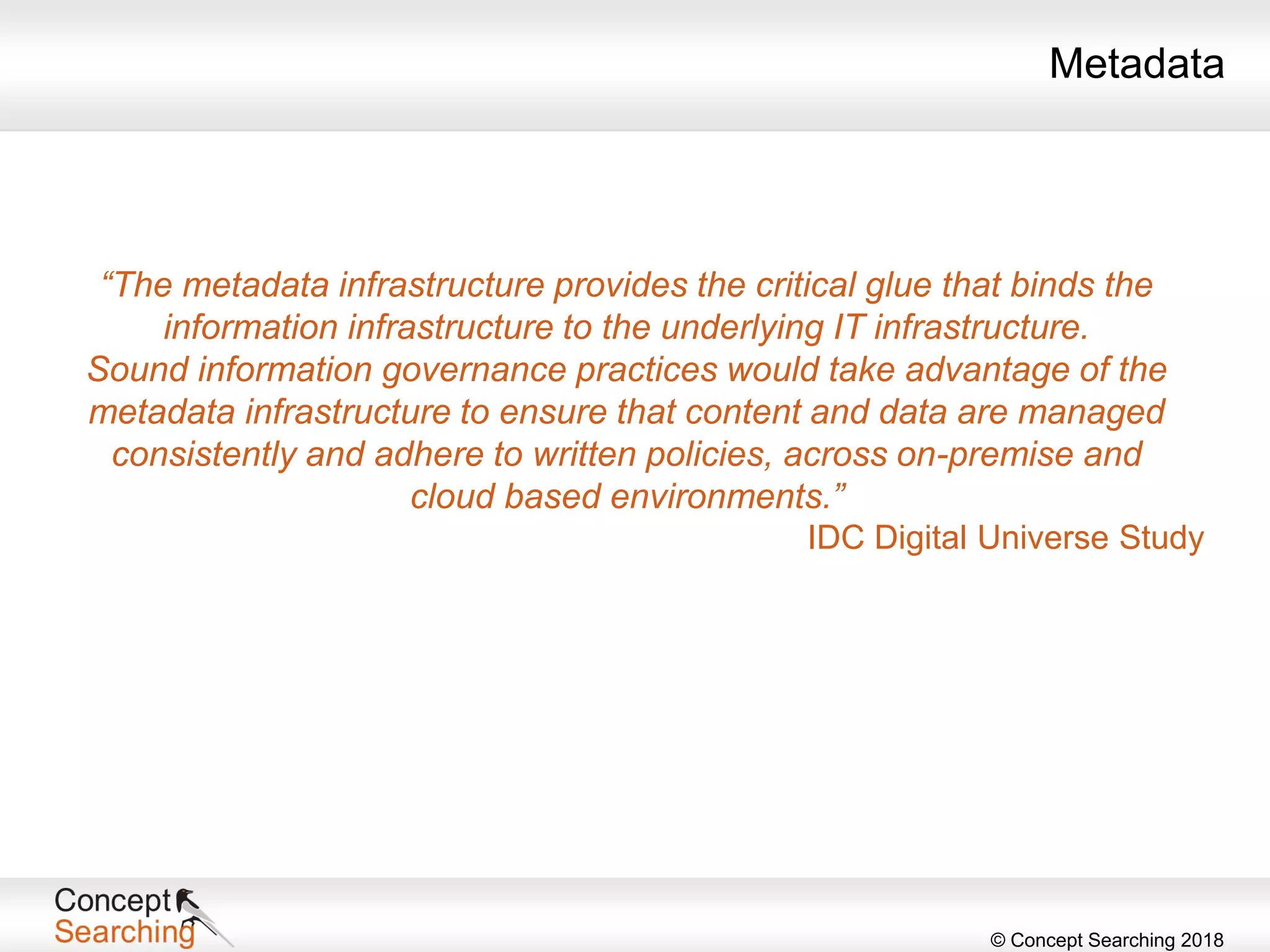 © Concept Searching 2018
“The metadata infrastructure provides the critical glue that binds the
information infrastructure to the underlying IT infrastructure.
Sound information governance practices would take advantage of the
metadata infrastructure to ensure that content and data are managed
consistently and adhere to written policies, across on-premise and
cloud based environments.”
IDC Digital Universe Study
Metadata
 