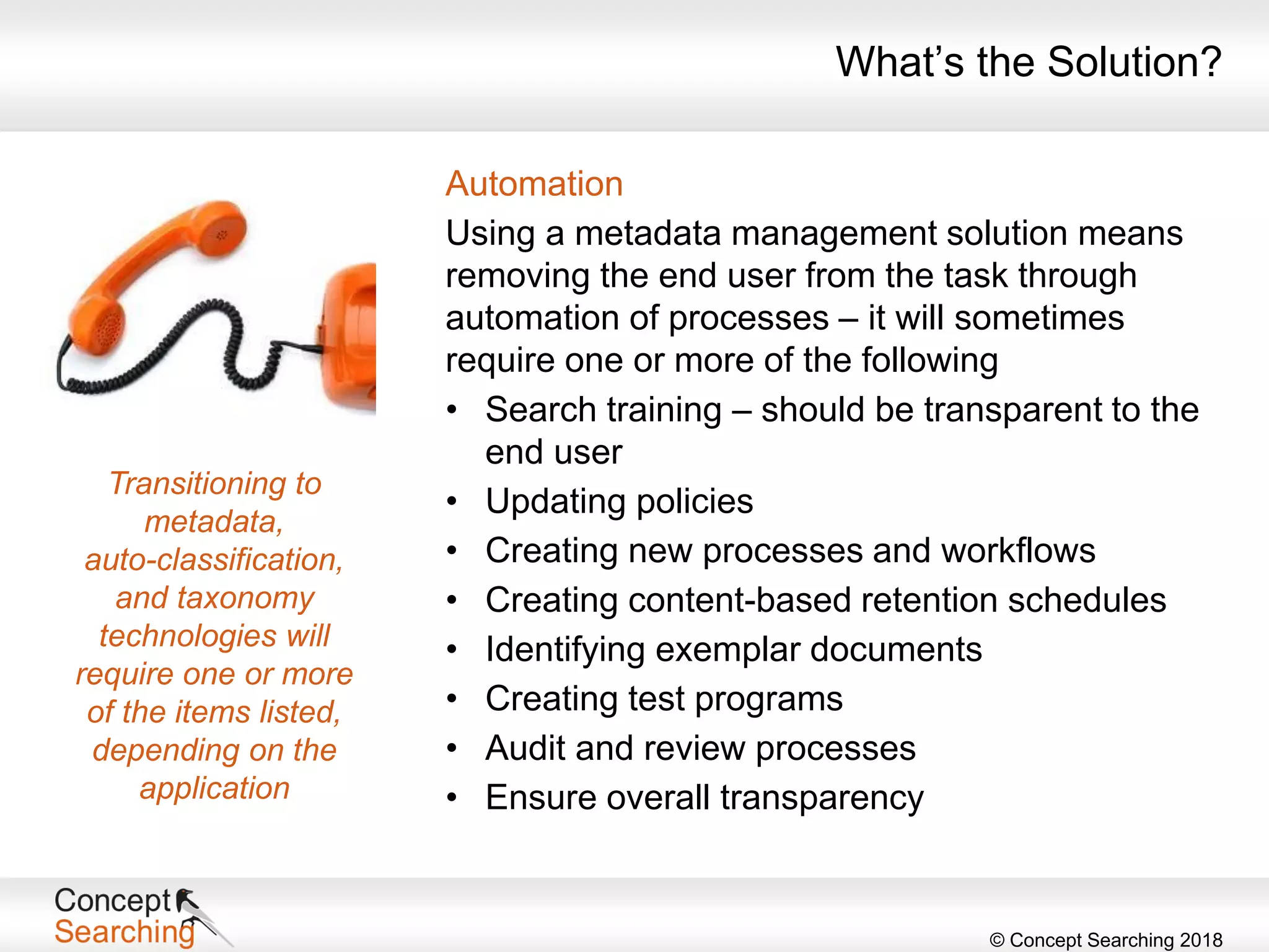 © Concept Searching 2018
Automation
Using a metadata management solution means
removing the end user from the task through
automation of processes – it will sometimes
require one or more of the following
• Search training – should be transparent to the
end user
• Updating policies
• Creating new processes and workflows
• Creating content-based retention schedules
• Identifying exemplar documents
• Creating test programs
• Audit and review processes
• Ensure overall transparency
What’s the Solution?
Transitioning to
metadata,
auto-classification,
and taxonomy
technologies will
require one or more
of the items listed,
depending on the
application
 