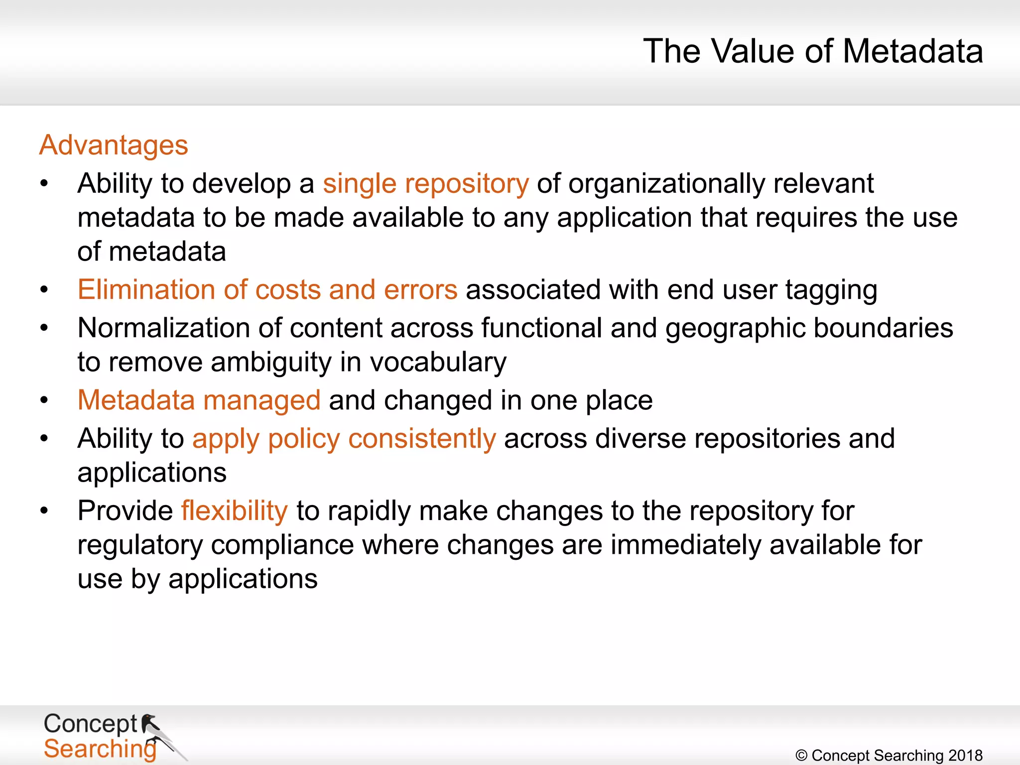© Concept Searching 2018
Advantages
• Ability to develop a single repository of organizationally relevant
metadata to be made available to any application that requires the use
of metadata
• Elimination of costs and errors associated with end user tagging
• Normalization of content across functional and geographic boundaries
to remove ambiguity in vocabulary
• Metadata managed and changed in one place
• Ability to apply policy consistently across diverse repositories and
applications
• Provide flexibility to rapidly make changes to the repository for
regulatory compliance where changes are immediately available for
use by applications
The Value of Metadata
 